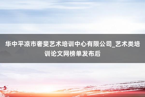 华中平凉市奢斐艺术培训中心有限公司_艺术类培训论文网榜单发布后