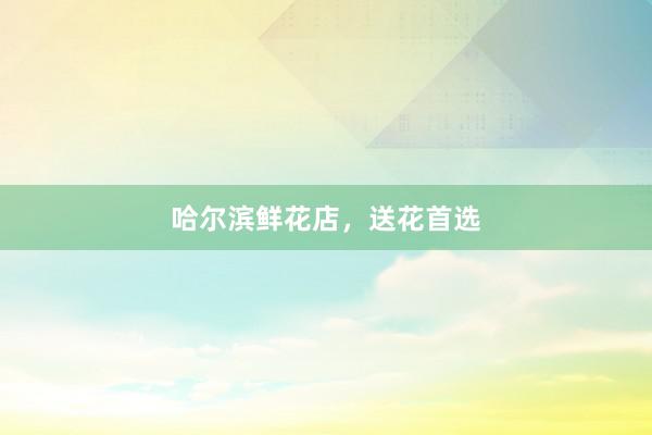 哈尔滨鲜花店，送花首选