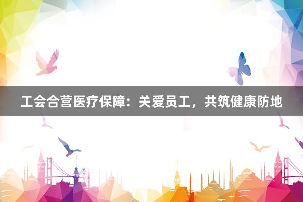 工会合营医疗保障：关爱员工，共筑健康防地